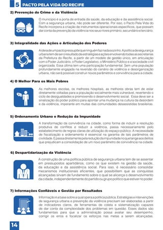 5
2) Prevenção do Crime e da Violência
O município é a porta de entrada da saúde, da educação e da assistência social.
Com a segurança urbana, não pode ser diferente. Por isso, o Pacto Pela Vida do
Recife incorpora a criação de instrumentos operacionais específicos, que possam
dar conta da prevenção da violência nos seus níveis primário, secundário e terciário.

3) Integralidade das Ações e Articulação dos Poderes
A ideia de um pacto pressupõe que ninguém faz nada sozinho. A política de segurança
urbana tem de ser o resultado de estratégias e ações envolvendo todas as secretarias
da Prefeitura do Recife, a partir de um modelo de gestão único, em articulação
com o Poder Judiciário, o Poder Legislativo, o Ministério Público e a sociedade civil
organizada. Essa última tem uma participação fundamental. Sem uma população
profundamente engajada na reversão do cenário de violência e desorganização
urbana, não será possível construir novos parâmetros e convivência para a cidade.

4) O Melhor Para os Mais Pobres
As melhores escolas, os melhores hospitais, as melhores obras tem de estar
diretamente voltadas para a população socialmente mais vulnerável, revertendo o
ciclo de desigualdades e promovendo o desenvolvimento social. Essa deve ser a
sinalização do poder público para apontar uma mudança na cultura da desordem
e da violência, imperante em muitas das comunidades desassistidas brasileiras.

5) Ordenamento Urbano e Redução da Impunidade
A transformação da convivência na cidade, como forma de induzir a resolução
produtiva de conflitos e reduzir a violência, passa necessariamente pelo
estabelecimento de regras claras de utilização do espaço público. A necessidade
de fiscalização e ordenamento é essencial na garantia de tais parâmetros de
civilidade. E passa diretamente pela redução da impunidade no que tange aos delitos
que prejudicam a consolidação de um novo parâmetro de convivência na cidade.

6) Despartidarização da Violência
A construção de uma política pública de segurança urbana tem de se assentar
em pressupostos apartidários, como os que existem na gestão da saúde,
da educação e da assistência social. Para isso, é necessário consolidar
mecanismos institucionais eficientes, que possibilitem que as conquistas
alcançadas sirvam de fundamento sobre o qual se alicerça o desenvolvimento
da cidade, independentemente do partido ou grupo político que estiver no poder.
7) Informações Confiáveis e Gestão por Resultados
Informação é a base sobre a qual opera a política pública. Estratégias e intervenções
de segurança urbana e prevenção da violência precisam ser elaboradas a partir
de indicadores claros, de ferramentas de coleta e sistematização capazes
de dar conta da complexidade dos problemas em questão. Esses dados são
fundamentais para que a administração possa avaliar seu desempenho,
corrigir os erros e focalizar os esforços nas metas a serem alcançadas.

14

 