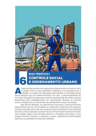 6

A

EIXO TEMÁTICO I

CONTROLE SOCIAL
E ORDENAMENTO URBANO

base de toda a política de segurança urbana reside na maneira como
a cidade trata os seus habitantes. Cidadania é a mediação entre o
cidadão e a cidade. Ela não pode existir quando um dos lados desse
termo bloqueia seu livre desenvolvimento. Por isso, a responsabilidade do
município na gestão da segurança urbana e da prevenção da violência passa
diretamente pelo estabelecimento de instrumentos eficazes de controle
social, voltados para a manutenção do ordenamento urbano da cidade.
	
Nas últimas décadas, as experiências nacionais e internacionais têm
demonstrado que as comunidades se beneficiam diretamente de espaços
públicos que são suficientemente atrativos para funcionarem como locais de
encontro, onde as pessoas usufruem de seu tempo livre de maneira voluntária.
Uma cidade segura não somente estimula a interação comunitária, como
também facilita o comércio, o trabalho e o lazer, catalisando transformações
positivas na qualidade de vida dos cidadãos.

 