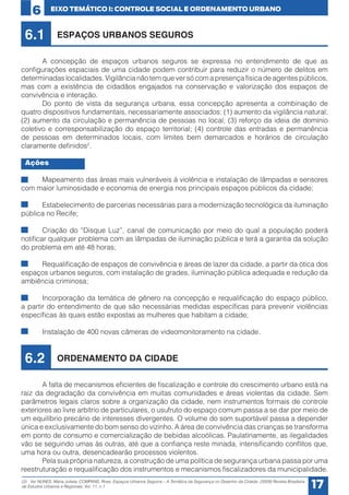 6

EIXO TEMÁTICO I: CONTROLE SOCIAL E ORDENAMENTO URBANO

6.1

ESPAÇOS URBANOS SEGUROS

	
A concepção de espaços urbanos seguros se expressa no entendimento de que as
configurações espaciais de uma cidade podem contribuir para reduzir o número de delitos em
determinadas localidades. Vigilância não tem que ver só com a presença física de agentes públicos,
mas com a existência de cidadãos engajados na conservação e valorização dos espaços de
convivência e interação.
	
Do ponto de vista da segurança urbana, essa concepção apresenta a combinação de
quatro dispositivos fundamentais, necessariamente associados: (1) aumento da vigilância natural;
(2) aumento da circulação e permanência de pessoas no local; (3) reforço da ideia de domínio
coletivo e corresponsabilização do espaço territorial; (4) controle das entradas e permanência
de pessoas em determinados locais, com limites bem demarcados e horários de circulação
claramente definidos2.
Ações
•	
Mapeamento das áreas mais vulneráveis à violência e instalação de lâmpadas e sensores
com maior luminosidade e economia de energia nos principais espaços públicos da cidade;
•	
Estabelecimento de parcerias necessárias para a modernização tecnológica da iluminação
pública no Recife;
•	
Criação do “Disque Luz”, canal de comunicação por meio do qual a população poderá
notificar qualquer problema com as lâmpadas de iluminação pública e terá a garantia da solução
do problema em até 48 horas;
•	
Requalificação de espaços de convivência e áreas de lazer da cidade, a partir da ótica dos
espaços urbanos seguros, com instalação de grades, iluminação pública adequada e redução da
ambiência criminosa;
•	
Incorporação da temática de gênero na concepção e requalificação do espaço público,
a partir do entendimento de que são necessárias medidas específicas para prevenir violências
específicas às quais estão expostas as mulheres que habitam a cidade;
•	

Instalação de 400 novas câmeras de videomonitoramento na cidade.

6.2

ORDENAMENTO DA CIDADE

	
A falta de mecanismos eficientes de fiscalização e controle do crescimento urbano está na
raiz da degradação da convivência em muitas comunidades e áreas violentas da cidade. Sem
parâmetros legais claros sobre a organização da cidade, nem instrumentos formais de controle
exteriores ao livre arbítrio de particulares, o usufruto do espaço comum passa a se dar por meio de
um equilíbrio precário de interesses divergentes. O volume do som suportável passa a depender
única e exclusivamente do bom senso do vizinho. A área de convivência das crianças se transforma
em ponto de consumo e comercialização de bebidas alcoólicas. Paulatinamente, as ilegalidades
vão se seguindo umas às outras, até que a confiança reste minada, intensificando conflitos que,
uma hora ou outra, desencadearão processos violentos.
	
Pela sua própria natureza, a construção de uma política de segurança urbana passa por uma
reestruturação e requalificação dos instrumentos e mecanismos fiscalizadores da municipalidade.
(2) Ver NUNES, Maria Julieta; COMPANS, Rose. Espaços Urbanos Seguros – A Temática da Segurança no Desenho da Cidade. (2009) Revista Brasileira
de Estudos Urbanos e Regionais. Vol. 11, n.1.

17

 