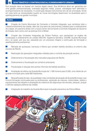 6

EIXO TEMÁTICO I: CONTROLE SOCIAL E ORDENAMENTO URBANO

Sua atuação deve se basear em marcos legais claros. Sua eficiência deve ser garantida por
uma gestão profissionalizada, orientada segundo metas, prazos, estratégias bem definidas e
acompanhamento de resultados. A construção desses instrumentos tem de ser prioridade, tendo
em vista tanto as necessidades quanto as novas tecnologias disponíveis na atualidade para o
aperfeiçoamento da gestão municipal.
Ações
•	
Criação do Centro Municipal de Comando e Controle Integrado, que centraliza todo o
videomonitoramento da cidade, além de uma série de instrumentos voltados para o ordenamento
da cidade, em parceria direta com o futuro Centro de Comando e Controle Integrado do Governo
do Estado, bem como com as polícias Civil e Militar;
•	
Criação das Unidades Integradas de Ordem Pública, que centralizam os órgãos de
fiscalização e ordenamento da cidade (SECON, Vigilância Sanitária, CSURB, Guarda Municipal
etc.), os quais, por sua vez, passarão por um processo integral e continuado de formação e
aperfeiçoamento profissional;
•	
Retirada de quiosques, barracas e fiteiros que vendam bebida alcoólica no entorno das
escolas do Recife;
•	

Realização de operações integradas voltadas para o controle da poluição sonora;

•	

Ordenamento e fiscalização dos mercados populares do Recife;

•	

Ordenamento e fiscalização do comércio ambulante;

•	

Fiscalização e redução dos pontos informais de bebida alcoólica;

•	
Ampliação do efetivo da Guarda Municipal de 1.188 homens para 2.500, uma média de um
guarda municipal para cada 600 habitantes;
•	
Requalificação do tipo, da qualidade e das condições de atuação da Guarda Municipal, que
incluirá formação continuada para os profissionais, aquisição de viaturas, motocicletas, rádios e
equipamentos de trabalho e ampliação da cobertura da segurança nas escolas, parques, praças
e demais espaços públicos da cidade;
•	

18

Integração do trabalho da Guarda Municipal à atuação preventiva da Polícia Militar.

 