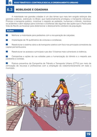 6

EIXO TEMÁTICO I: CONTROLE SOCIAL E ORDENAMENTO URBANO

6.3

MOBILIDADE E CIDADANIA

	
A mobilidade nas grandes cidades é um dos temas que mais tem exigido esforços dos
gestores públicos, sobretudo no Brasil, que tradicionalmente privilegiou o transporte individual.
Priorizar o transporte público, incentivar o respeito ao pedestre, humanizar o trânsito, monitorar
os acidentes e abrir espaço para ciclovias e ciclofaixas são algumas das ações que o Pacto pela
Vida do Recife vai focalizar para distensionar o deslocamento cotidiano da população.
Ações
•	

Melhorar a mobilidade para pedestres com a recuperação de calçadas;

•	

Implantação de 76 quilômetros de ciclovias e ciclofaixas;

•	
Reestruturar o sistema viário e de transporte coletivo com foco nos principais corredores da
capital pernambucana;
•	

Reestruturar os acessos e principais ruas dos 13 bairros mais vulneráveis à violência;

•	
Campanhas e ações de rua voltadas para a humanização do trânsito e o respeito aos
pedestres e ciclistas;
•	
Postura preventiva da Companhia de Trânsito e Transporte Urbano (CTTU) por meio da
otimização de recursos e profissionais com a ampliação do videomonitoramento em todo o
município.

19

 