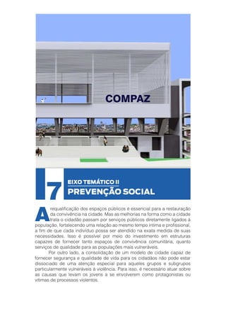 7

A

EIXO TEMÁTICO II

PREVENÇÃO SOCIAL

requalificação dos espaços públicos é essencial para a restauração
da convivência na cidade. Mas as melhorias na forma como a cidade
trata o cidadão passam por serviços públicos diretamente ligados à
população, fortalecendo uma relação ao mesmo tempo íntima e profissional,
a fim de que cada indivíduo possa ser atendido na exata medida de suas
necessidades. Isso é possível por meio do investimento em estruturas
capazes de fornecer tanto espaços de convivência comunitária, quanto
serviços de qualidade para as populações mais vulneráveis.
	
Por outro lado, a consolidação de um modelo de cidade capaz de
fornecer segurança e qualidade de vida para os cidadãos não pode estar
dissociado de uma atenção especial para aqueles grupos e subgrupos
particularmente vulneráveis à violência. Para isso, é necessário atuar sobre
as causas que levam os jovens a se envolverem como protagonistas ou
vítimas de processos violentos.

 