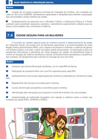 7

EIXO TEMÁTICO II: PREVENÇÃO SOCIAL

Ações
•	
Criação de um amplo programa municipal de mediação de conflitos, com unidades em
cada um dos cinco COMPAZ, devidamente capacitadas e equipadas para atender a população
das comunidades e áreas violentas da cidade;
•	
Estabelecimento de parcerias com o Ministério Público, a Defensoria Pública e o Poder
Judiciário para possibilitar assessoria judiciária e atendimento especialmente voltados para as
áreas e comunidades mais vulneráveis à violência.

7.4

CIDADE SEGURA PARA AS MULHERES

	
O conceito de cidades seguras para as mulheres envolve o desenvolvimento de ações
em diferentes frentes, de acordo com as demandas específicas e as potencialidades de cada
Região Político-Administrativa (RPA), com o objetivo de prevenir e enfrentar a violência de gênero
nos âmbitos público e privado, a partir de quatro pilares estruturantes: (1) prevenção a partir de
campanhas informativas e educativas em vários espaços da cidade; (2) atendimento direto à
mulher em situação de violência doméstica e sexual; (3) fortalecimento sociopolítico e econômico
das mulheres; (4) abrigamento das mulheres em situação de risco de morte.
Ações
•	

Implantar seis Centros Municipais da Mulher, um em cada RPA do Recife;

•	

Realização da campanha Nem com uma Flor específica para cada RPA;

•	
Cadastramento e escuta das organizações de mulheres ou lideradas por mulheres em cada
RPA;
•	

Mapeamento dos serviços municipais para mulheres;

•	

Cursos de formação sociopolítica e econômica para mulheres;

•	

Identificação das motivações que causaram a morte de mulheres nas comunidades;

•	
Implementação da notificação obrigatória com relação à violência contra a mulher nas
unidades de saúde (PSFs, UPINHAs e UPAEs).

23

 