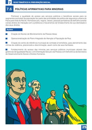 7

EIXO TEMÁTICO II: PREVENÇÃO SOCIAL

7.6

POLÍTICAS AFIRMATIVAS PARA MINORIAS

	
Promover a igualdade de acesso aos serviços públicos e benefícios sociais para os
segmentos excluídos da população faz parte das prioridades da política de segurança urbana do
Pacto pela Vida do Recife. Homossexuais, negros, idosos, pessoas portadoras de deficiência terão
canais diretos de interação com a prefeitura e mecanismos de fortalecimento de sua identidade e
dos seus direitos.
Ações
•	

Criação do Núcleo de Monitoramento da Pessoa Idosa;

•	

Operacionalização do Plano Integrado de Atenção à População de Rua;

•	
Criação do centro de referência municipal de combate à homofobia, para atendimento das
vítimas de violência, preconceito e discriminação, assim como de seus familiares;
•	
Fortalecimento do acesso das minorias aos serviços públicos municipais através das
gerências de Igualdade Racial, Livre Orientação Sexual e da Pessoa com Deficiência da Secretaria
de Desenvolvimento Social e Direitos Humanos.

25

 