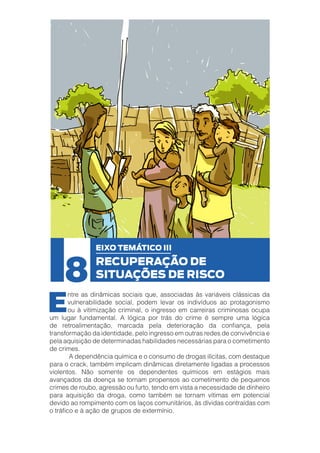 8

E

EIXO TEMÁTICO III

RECUPERAÇÃO DE
SITUAÇÕES DE RISCO

ntre as dinâmicas sociais que, associadas às variáveis clássicas da
vulnerabilidade social, podem levar os indivíduos ao protagonismo
ou à vitimização criminal, o ingresso em carreiras criminosas ocupa
um lugar fundamental. A lógica por trás do crime é sempre uma lógica
de retroalimentação, marcada pela deterioração da confiança, pela
transformação da identidade, pelo ingresso em outras redes de convivência e
pela aquisição de determinadas habilidades necessárias para o cometimento
de crimes.
	
A dependência química e o consumo de drogas ilícitas, com destaque
para o crack, também implicam dinâmicas diretamente ligadas a processos
violentos. Não somente os dependentes químicos em estágios mais
avançados da doença se tornam propensos ao cometimento de pequenos
crimes de roubo, agressão ou furto, tendo em vista a necessidade de dinheiro
para aquisição da droga, como também se tornam vítimas em potencial
devido ao rompimento com os laços comunitários, às dívidas contraídas com
o tráfico e à ação de grupos de extermínio.

 