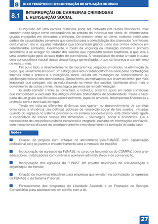 8

8.1

EIXO TEMÁTICO III: RECUPERAÇÃO DE SITUAÇÃO DE RISCO

INTERRUPÇÃO DE CARREIRAS CRIMINOSAS
E REINSERÇÃO SOCIAL

	
O ingresso em uma carreira criminosa pode ser motivado por razões financeiras, mas
também pode seguir como consequência da entrada do indivíduo nas redes de determinados
grupos engajados em atividades criminosas. Do primeiro crime ao último, costuma existir uma
cadeia de causalidades perversas que contribui para a consolidação dos chamados “criminosos
contumazes”, isto é, aqueles indivíduos que concentram grande parte dos crimes violentos em
determinados contextos. Geralmente, o medo da vingança ou retaliação constitui o primeiro
sentimento a se arraigar no caráter dos sujeitos que ingressam nessas trajetórias, o que leva a
uma deterioração geral de suas redes de convivência. A necessidade de andar armado é quase
uma consequência natural dessa desconfiança generalizada, o que só favorece o cometimento
de mais crimes.
	
Por outro lado, o desenvolvimento de mecanismos psíquicos envolvidos na eliminação da
culpa, que usualmente envolvem um esforço para reduzir o desconforto causado pelas contradições
internas entre a prática e a inteligência moral, resulta em mudanças de comportamento ou
justificação racional dos atos violentos. Dessa forma, as motivações que levam ao crime, por mais
irracionais que pareçam, vão se naturalizando na mente dos sujeitos, facilitando ainda mais o
cometimento de outros crimes, numa lógica perversa de retroalimentação.
	
Quando cometer crimes se torna fácil, o indivíduo encontra apoio em redes criminosas
que compensam a exclusão dos antigos vínculos comunitários de solidariedade. Passa a fazer
parte de um grupo que lhe presta reconhecimento, laços de amizade, recompensas financeiras e
proteção contra eventuais inimigos.
	
Tendo em vista as diferentes dinâmicas que operam no desenvolvimento de carreiras
criminosas, a eficiência das políticas públicas de reinserção social de tais sujeitos, iniciadas
quando do ingresso no sistema prisional ou no sistema socioeducativo, está diretamente ligada
à capacidade de intervir nessas três dimensões – psicológica, social e econômica. Daí a
necessidade de uma política pública transversal e integrada, calcada em informações confiáveis,
com mecanismos eficazes de acompanhamento e monitoramento da evolução de cada caso.
Ações
•	
Criação de projetos com enfoque no atendimento pós-FUNASE, com capacitação
profissional para os jovens e encaminhamento para o mercado de trabalho;
•	
Incorporação de egressos da FUNASE no corpo de funcionários do COMPAZ como arteeducadores, mobilizadores comunitários e auxiliares administrativos e de conservação;
•	
Incorporação dos egressos da FUNASE em projetos municipais de arte-educação e
organização do trânsito;
•	
Criação de incentivos tributários para empresas que invistam na contratação de egressos
da FUNASE e do Sistema Prisional;
•	
Fortalecimento dos programas de Liberdade Assistida e de Prestação de Serviços
Comunitários para adolescentes em conflito com a lei.

27

 