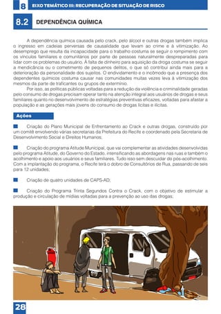 8

EIXO TEMÁTICO III: RECUPERAÇÃO DE SITUAÇÃO DE RISCO

8.2

DEPENDÊNCIA QUÍMICA

	
A dependência química causada pelo crack, pelo álcool e outras drogas também implica
o ingresso em cadeias perversas de causalidade que levam ao crime e à vitimização. Ao
desemprego que resulta da incapacidade para o trabalho costuma se seguir o rompimento com
os vínculos familiares e comunitários por parte de pessoas naturalmente despreparadas para
lidar com os problemas do usuário. À falta de dinheiro para aquisição da droga costuma se seguir
a mendicância ou o cometimento de pequenos delitos, o que só contribui ainda mais para a
deterioração da personalidade dos sujeitos. O endividamento e o incômodo que a presença dos
dependentes químicos costuma causar nas comunidades muitas vezes leva à vitimização dos
mesmos da parte de traficantes ou grupos de extermínio.
	
Por isso, as políticas públicas voltadas para a redução da violência e criminalidade geradas
pelo consumo de drogas precisam operar tanto na atenção integral aos usuários de drogas e seus
familiares quanto no desenvolvimento de estratégias preventivas eficazes, voltadas para afastar a
população e as gerações mais jovens do consumo de drogas lícitas e ilícitas.
Ações
•	
Criação do Plano Municipal de Enfrentamento ao Crack e outras drogas, construído por
um comitê envolvendo várias secretarias da Prefeitura do Recife e coordenado pela Secretaria de
Desenvolvimento Social e Direitos Humanos;
•	
Criação do programa Atitude Municipal, que vai complementar as atividades desenvolvidas
pelo programa Atitude, do Governo do Estado, intensificando as abordagens nas ruas e também o
acolhimento e apoio aos usuários e seus familiares. Tudo isso sem descuidar do pós-acolhimento.
Com a implantação do programa, o Recife terá o dobro de Consultórios de Rua, passando de seis
para 12 unidades;
•	

Criação de quatro unidades de CAPS-AD;

•	
Criação do Programa Trinta Segundos Contra o Crack, com o objetivo de estimular a
produção e circulação de mídias voltadas para a prevenção ao uso das drogas;

28

 