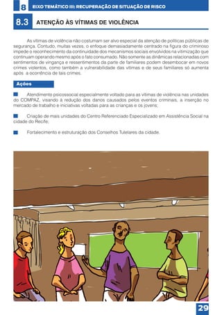 8

EIXO TEMÁTICO III: RECUPERAÇÃO DE SITUAÇÃO DE RISCO

8.3

ATENÇÃO ÀS VÍTIMAS DE VIOLÊNCIA

	
As vítimas de violência não costumam ser alvo especial da atenção de políticas públicas de
segurança. Contudo, muitas vezes, o enfoque demasiadamente centrado na figura do criminoso
impede o reconhecimento da continuidade dos mecanismos sociais envolvidos na vitimização que
continuam operando mesmo após o fato consumado. Não somente as dinâmicas relacionadas com
sentimentos de vingança e ressentimentos da parte de familiares podem desembocar em novos
crimes violentos, como também a vulnerabilidade das vítimas e de seus familiares só aumenta
após a ocorrência de tais crimes.
Ações
•	
Atendimento psicossocial especialmente voltado para as vítimas de violência nas unidades
do COMPAZ, visando à redução dos danos causados pelos eventos criminais, a inserção no
mercado de trabalho e iniciativas voltadas para as crianças e os jovens;
•	
Criação de mais unidades do Centro Referenciado Especializado em Assistência Social na
cidade do Recife;
Fortalecimento e estruturação dos Conselhos Tutelares da cidade.

29

 