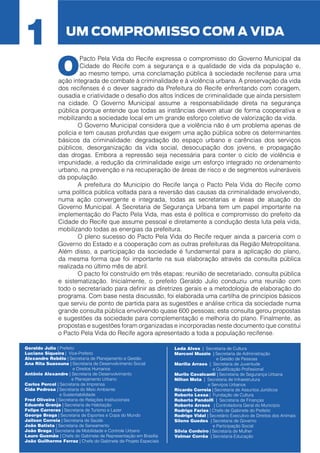 1

UM COMPROMISSO COM A VIDA

O

Pacto Pela Vida do Recife expressa o compromisso do Governo Municipal da
Cidade do Recife com a segurança e a qualidade de vida da população e,
ao mesmo tempo, uma conclamação pública à sociedade recifense para uma
ação integrada de combate à criminalidade e à violência urbana. A preservação da vida
dos recifenses é o dever sagrado da Prefeitura do Recife enfrentando com coragem,
ousadia e criatividade o desafio dos altos índices de criminalidade que ainda persistem
na cidade. O Governo Municipal assume a responsabilidade direta na segurança
pública porque entende que todas as instâncias devem atuar de forma cooperativa e
mobilizando a sociedade local em um grande esforço coletivo de valorização da vida.
	
O Governo Municipal considera que a violência não é um problema apenas de
polícia e tem causas profundas que exigem uma ação pública sobre os determinantes
básicos da criminalidade: degradação do espaço urbano e carências dos serviços
públicos, desorganização da vida social, desocupação dos jovens, e propagação
das drogas. Embora a repressão seja necessária para conter o ciclo de violência e
impunidade, a redução da criminalidade exige um esforço integrado no ordenamento
urbano, na prevenção e na recuperação de áreas de risco e de segmentos vulneráveis
da população.
	
A prefeitura do Município do Recife lança o Pacto Pela Vida do Recife como
uma política pública voltada para a reversão das causas da criminalidade envolvendo,
numa ação convergente e integrada, todas as secretarias e áreas de atuação do
Governo Municipal. A Secretaria de Segurança Urbana tem um papel importante na
implementação do Pacto Pela Vida, mas esta é política e compromisso do prefeito da
Cidade do Recife que assume pessoal e diretamente a condução desta luta pela vida,
mobilizando todas as energias da prefeitura.
	
O pleno sucesso do Pacto Pela Vida do Recife requer ainda a parceria com o
Governo do Estado e a cooperação com as outras prefeituras da Região Metropolitana.
Além disso, a participação da sociedade é fundamental para a aplicação do plano,
da mesma forma que foi importante na sua elaboração através da consulta pública
realizada no último mês de abril.
	
O pacto foi construído em três etapas: reunião de secretariado, consulta pública
e sistematização. Inicialmente, o prefeito Geraldo Julio conduziu uma reunião com
todo o secretariado para definir as diretrizes gerais e a metodologia de elaboração do
programa. Com base nesta discussão, foi elaborada uma cartilha de princípios básicos
que serviu de ponto de partida para as sugestões e análise crítica da sociedade numa
grande consulta pública envolvendo quase 600 pessoas; esta consulta gerou propostas
e sugestões da sociedade para complementação e melhoria do plano. Finalmente, as
propostas e sugestões foram organizadas e incorporadas neste documento que constitui
o Pacto Pela Vida do Recife agora apresentado a toda a população recifense.

Geraldo Julio | Prefeito
Luciano Siqueira | Vice-Prefeito
Alexandre Rebêlo | Secretaria de Planejamento e Gestão
Ana Rita Suassuna | Secretaria de Desenvolvimento Social
e Direitos Humanos
Antônio Alexandre | Secretaria de Desenvolvimento
e Planejamento Urbano
Carlos Percol | Secretaria de Imprensa
Cida Pedrosa | Secretaria do Meio Ambiente
e Sustentabilidade
Fred Oliveira | Secretaria de Relações Institucionais
Eduardo Granja | Secretaria de Habitação
Felipe Carreras | Secretaria de Turismo e Lazer
George Braga | Secretaria de Esportes e Copa do Mundo
Jailson Correia | Secretaria de Saúde
João Batista | Secretaria de Saneamento
João Braga | Secretaria de Mobilidade e Controle Urbano
Lauro Gusmão | Chefe do Gabinete de Representação em Brasília
João Guilherme Ferraz | Chefe do Gabinete de Projeto Especiais

Leda Alves | Secretaria de Cultura
Marconi Muzzio | Secretaria de Administração
e Gestão de Pessoas
Marília Arraes | Secretaria de Juventude
e Qualificação Profissional
Murilo Cavalcanti | Secretaria de Segurança Urbana
Nilton Mota | Secretaria de Infraestrutura
e Serviços Urbanos
Ricardo Correia | Secretaria de Assuntos Jurídicos
Roberto Lessa | Fundação de Cultura
Roberto Pandolfi | Secretaria de Finanças
Roberto Arraes | Controladoria Geral do Município
Rodrigo Farias | Chefe de Gabinete do Prefeito
Rodrigo Vidal | Secretário Executivo de Direitos dos Animais
Sileno Guedes | Secretaria de Governo
e Participação Social
Silvia Cordeiro | Secretaria de Mulher
Valmar Corrêa | Secretaria Educação

 