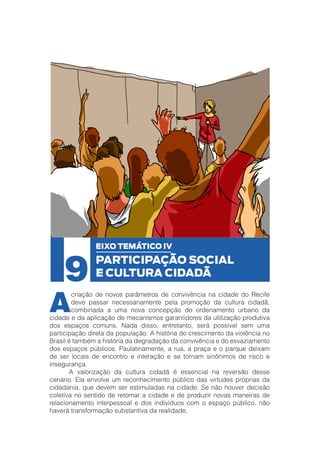 9

A

EIXO TEMÁTICO IV

PARTICIPAÇÃO SOCIAL
E CULTURA CIDADÃ

criação de novos parâmetros de convivência na cidade do Recife
deve passar necessariamente pela promoção da cultura cidadã,
combinada a uma nova concepção do ordenamento urbano da
cidade e da aplicação de mecanismos garantidores da utilização produtiva
dos espaços comuns. Nada disso, entretanto, será possível sem uma
participação direta da população. A história do crescimento da violência no
Brasil é também a história da degradação da convivência e do esvaziamento
dos espaços públicos. Paulatinamente, a rua, a praça e o parque deixam
de ser locais de encontro e interação e se tornam sinônimos de risco e
insegurança.
	
A valorização da cultura cidadã é essencial na reversão desse
cenário. Ela envolve um reconhecimento público das virtudes próprias da
cidadania, que devem ser estimuladas na cidade. Se não houver decisão
coletiva no sentido de retomar a cidade e de produzir novas maneiras de
relacionamento interpessoal e dos indivíduos com o espaço público, não
haverá transformação substantiva da realidade.

 