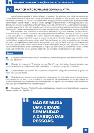 9

9.1

EIXO TEMÁTICO IV: PARTICIPAÇÃO SOCIAL E CULTURA CIDADÃ

PARTICIPAÇÃO POPULAR E CIDADANIA ATIVA

	
A participação popular é essencial para o processo de retomada dos espaços públicos da
cidade. O estabelecimento de uma cultura verdadeiramente cidadã não será possível se a população
não voltar a acreditar no valor da convivência nos espaços públicos como locais de reciprocidade,
aprendizado e sociabilidade. O parque, a rua e a praça não podem mais ser meros paliativos na falta
de recursos financeiros para frequentar centros privados de entretenimento. As gerações mais antigas
precisam reaprender o valor da interação com o próximo. As gerações mais jovens precisam desfrutar
da expansão de horizontes decorrentes de uma convivência comunitária pulsante, variada e positiva.
	
Por outro lado, se o processo de reconquista da cidade exige uma boa dose de voluntarismo,
a construção de uma nova cidadania não pode prescindir de estímulo. Isso só é possível quando
a boa convivência e o respeito às virtudes socialmente desejáveis são devidamente honrados,
possibilitando o reconhecimento mútuo e a convivência plena. Também passa pelo rompimento de
certos hábitos negativos da nossa cultura atual. As infrações das leis e regras estabelecidas precisam
ser sancionadas pelas instituições oficiais responsáveis pelo controle social, mas também é necessário
estimular a sanção comunitária, muitas vezes mais eficiente que a punição pura e simples. Existe uma
causalidade necessária entre o desrespeito às regras de convivência e os conflitos sociais, e entre
estes e os crimes mais sérios, que não pode mais ser ignorada no debate público da cidade.
Ações
•	
Criação de mecanismos de escuta permanente, diretamente ligados ao Comitê Gestor do Pacto
Pela Vida do Recife;
•	
Criação do programa “O prefeito no seu Bairro”, com escritórios descentralizados para
monitoramento das ações em cada região da cidade, com a presença regular do prefeito;
•	
Aprimoramento do modelo do Orçamento Participativo, integrado diretamente à gestão do
Pacto Pela Vida do Recife;
•	
Criação de um programa que estabelece mecanismos de premiação para as comunidades
mais engajadas na luta contra a violência, no aumento da solidariedade, da reciprocidade, do
associativismo e da capacidade de realizar valores comuns, a partir de indicadores claros e definidos,
passíveis de acompanhamento e controle social;
•	
Criação de Parcerias Público-Privadas voltadas para o financiamento de projetos de segurança
urbana e prevenção da violência.

NÃO SE MUDA
UMA CIDADE
SEM MUDAR
A CABEÇA DAS
PESSOAS.
31

 