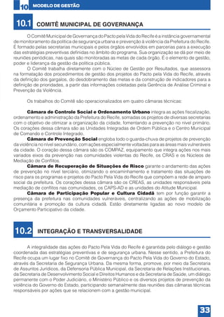 10

10.1

MODELO DE GESTÃO

COMITÊ MUNICIPAL DE GOVERNANÇA

	
O Comitê Municipal de Governança do Pacto pela Vida do Recife é a instância governamental
de monitoramento da política de segurança urbana e prevenção à violência da Prefeitura do Recife.
É formado pelas secretarias municipais e pelos órgãos envolvidos em parcerias para a execução
das estratégias preventivas definidas no âmbito do programa. Sua organização se dá por meio de
reuniões periódicas, nas quais são monitoradas as metas de cada órgão. É o elemento de gestão,
poder e liderança da gestão da política pública.
	
O Comitê trabalha diretamente com o Núcleo de Gestão por Resultados, que assessora
na formatação dos procedimentos de gestão dos projetos do Pacto pela Vida do Recife, através
da definição dos gargalos, do desdobramento das metas e da construção de indicadores para a
definição de prioridades, a partir das informações coletadas pela Gerência de Análise Criminal e
Prevenção da Violência.
	
	
Os trabalhos do Comitê são operacionalizados em quatro câmaras técnicas:
	
Câmara de Controle Social e Ordenamento Urbano integra as ações fiscalização,
ordenamento e administração da Prefeitura do Recife, somadas os projetos de diversas secretarias
com o objetivo de otimizar a organização da cidade, fomentando a prevenção no nível primário.
Os corações dessa câmara são as Unidades Integradas de Ordem Pública e o Centro Municipal
de Comando e Controle Integrado.
	
Câmara de Prevenção Social engloba todo o guarda-chuva de projetos de prevenção
da violência no nível secundário, com ações especialmente voltadas para as áreas mais vulneráveis
da cidade. O coração dessa câmara são os COMPAZ, equipamento que integra ações nos mais
variados eixos da prevenção nas comunidades violentas do Recife, os CRAS e os Núcleos de
Mediação de Conflitos.
	
Câmara de Recuperação de Situações de Risco garante o andamento das ações
de prevenção no nível terciário, otimizando o encaminhamento e tratamento das situações de
risco para os programas e projetos do Pacto Pela Vida do Recife que compõem a rede de amparo
social da prefeitura. Os corações dessa câmara são os CREAS, as unidades responsáveis pela
mediação de conflitos nas comunidades, os CAPS-AD e as unidades do Atitude Municipal.
	
Câmara de Participação Popular e Cultura Cidadã tem por função garantir a
presença da prefeitura nas comunidades vulneráveis, centralizando as ações de mobilização
comunitária e promoção da cultura cidadã. Estão diretamente ligadas ao novo modelo de
Orçamento Participativo da cidade.

10.2

INTEGRAÇÃO E TRANSVERSALIDADE

	
A integralidade das ações do Pacto Pela Vida do Recife é garantida pelo diálogo e gestão
coordenada das estratégias preventivas e de segurança urbana. Nesse sentido, a Prefeitura do
Recife ocupa um lugar fixo no Comitê de Governança do Pacto Pela Vida do Governo do Estado,
através da Secretaria de Segurança Urbana. Da mesma forma, promove, por meio da Secretaria
de Assuntos Jurídicos, da Defensoria Pública Municipal, da Secretaria de Relações Institucionais,
da Secretaria de Desenvolvimento Social e Direitos Humanos e da Secretaria de Saúde, um diálogo
permanente com o Poder Judiciário, o Ministério Público e os diversos projetos de prevenção da
violência do Governo do Estado, participando semanalmente das reuniões das câmaras técnicas
responsáveis por ações que se relacionem com a gestão municipal.

33

 