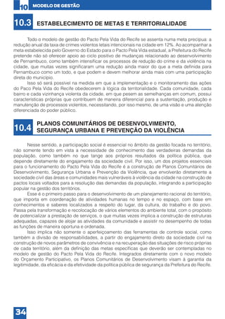 10

10.3

MODELO DE GESTÃO

ESTABELECIMENTO DE METAS E TERRITORIALIDADE

	
Todo o modelo de gestão do Pacto Pela Vida do Recife se assenta numa meta precípua: a
redução anual da taxa de crimes violentos letais intencionais na cidade em 12%. Ao acompanhar a
meta estabelecida pelo Governo do Estado para o Pacto Pela Vida estadual, a Prefeitura do Recife
pretende não só oferecer apoio ao ciclo positivo de mudanças relacionado ao desenvolvimento
de Pernambuco, como também intensificar os processos de redução do crime e da violência na
cidade, que muitas vezes significaram uma redução ainda maior do que a meta definida para
Pernambuco como um todo, e que podem e devem melhorar ainda mais com uma participação
direta do município.
	
Isso só será possível na medida em que a implementação e o monitoramento das ações
do Paco Pela Vida do Recife obedecerem à lógica da territorialidade. Cada comunidade, cada
bairro e cada vizinhança violenta da cidade, em que pesem as semelhanças em comum, possui
características próprias que contribuem de maneira diferencial para a sustentação, produção e
manutenção de processos violentos, necessitando, por isso mesmo, de uma visão e uma atenção
diferenciada do poder público.

10.4

PLANOS COMUNITÁRIOS DE DESENVOLVIMENTO,
SEGURANÇA URBANA E PREVENÇÃO DA VIOLÊNCIA

	
Nesse sentido, a participação social é essencial no âmbito da gestão focada no território,
não somente tendo em vista a necessidade de conhecimento das verdadeiras demandas da
população, como também no que tange aos próprios resultados da política pública, que
depende diretamente do engajamento da sociedade civil. Por isso, um dos projetos essenciais
para o funcionamento do Pacto Pela Vida do Recife é a construção de Planos Comunitários de
Desenvolvimento, Segurança Urbana e Prevenção da Violência, que envolverão diretamente a
sociedade civil das áreas e comunidades mais vulneráveis à violência da cidade na construção de
pactos locais voltados para a resolução das demandas da população, integrando a participação
popular na gestão dos territórios.
	
Esse é o primeiro passo para o desenvolvimento de um planejamento racional do território,
que importa em coordenação de atividades humanas no tempo e no espaço, com base em
conhecimentos e saberes localizados a respeito do lugar, da cultura, do trabalho e do povo.
Passa pela transformação e recolocação de vários elementos do ambiente total, com o propósito
de potencializar a prestação de serviços, o que muitas vezes implica a construção de estruturas
adequadas, capazes de alojar as atividades da comunidade e assistir no desempenho de todas
as funções de maneira oportuna e ordenada.
	
Isso implica não somente o aperfeiçoamento das ferramentas de controle social, como
também a divisão de responsabilidades, a partir do engajamento direto da sociedade civil na
construção de novos parâmetros de convivência e na recuperação das situações de risco próprias
de cada território, além da definição das metas específicas que deverão ser contempladas no
modelo de gestão do Pacto Pela Vida do Recife. Integrados diretamente com o novo modelo
do Orçamento Participativo, os Planos Comunitários de Desenvolvimento visam à garantia da
legitimidade, da eficácia e da efetividade da política pública de segurança da Prefeitura do Recife.

34

 