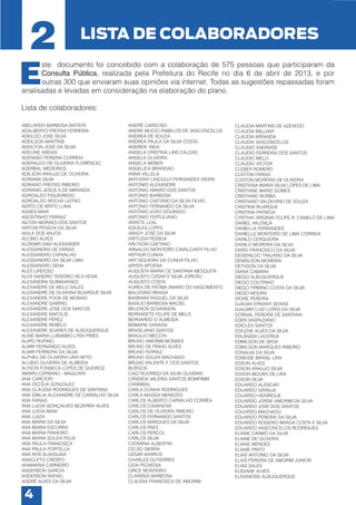 2

LISTA DE COLABORADORES

E

ste documento foi concebido com a colaboração de 575 pessoas que participaram da
Consulta Pública, realizada pela Prefeitura do Recife no dia 6 de abril de 2013, e por
outras 300 que enviaram suas opiniões via internet. Todas as sugestões repassadas foram
analisadas e levadas em consideração na elaboração do plano.
Lista de colaboradores:
ABELARDO BARBOSA BATISTA
ADALBERTO FREITAS FERREIRA
ADEILDO JOSE SILVA
ADEILSON MARTINS
ADEILTON JOSÉ DA SILVA
ADELINE AREIAS
ADENISIO PEREIRA CORREIA
ADERALDO DE OLIVEIRA FLORÊNCIO
ADERBAL MEDEIROS
ADILSON ARAUJO DE OLIVEIRA
ADRIANA SILVA
ADRIANO FREITAS RIBEIRO
ADRIANO JESUS A.DE MIRANDA
ADROALDO FIGUEIREDO
ADROALDO ROCHA LEITÃO
AERTO DE BRITO LUNA
AGNES MAIA
AGOSTINHO FERRAZ
AILTON MORAES DOS SANTOS
AIRTON PESSOA DA SILVA
AKILA DOS ANJOS
ALCINO ALVES
ALDEMIR DAVI ALEXANDER
ALESSANDRA DE FARIAS
ALESSANDRO CARVALHO
ALESSANDRO DA SILVA LIMA
ALESSANDRO SENA
ALEX LINDOSO
ALEX SANDRO TENÓRIO VILA NOVA
ALEXANDRA GUIMAARAES
ALEXANDRE DE MELO SALES
ALEXANDRE DE OLIVEIRA BUARQUE SILVA
ALEXANDRE FOOK DE MORAIS
ALEXANDRE GABRIEL
ALEXANDRE JOSE DOS SANTOS
ALEXANDRE NAPOLIS
ALEXANDRE PEREZ
ALEXANDRE REBÊLO
ALEXANDRE SOARES DE ALBUQUERQUE
ALINE MARIA LUBAMBO LYRA PIRES
ALIPIO RUFINO
ALMIR FERNANDO ALVES
ALMIR FERREIRA DA SILVA
ALPHEU DE OLIVEIRA LIRA NETO
ALUISIO OLIVEIRA DE ALMEIDA
ALYSON FONSECA LOPES DE QUEIROZ
AMARO CIPRIANO - MAGUARY
ANA CARCIOFI
ANA CECÍLIA GONZALEZ
ANA CLAUDIA RODRIGUES DE SANTANA
ANA EMILIA ALEXANDRE DE CARVALHO SILVA
ANA FARIAS
ANA LUCIA GONÇALVES BEZERRA ALVES
ANA LUCIA MAIA
ANA LUIZA
ANA MARIA DA SILVA
ANA MARIA ESCURRA
ANA MARIA PINHEIRO
ANA MARIA SOUZA FELIX
ANA PAULA FRANCISCA
ANA PAULA PORTELLA
ANA RITA SUASSUNA
ANACLETO CRESPO
ANAMARIA CARNEIRO
ANDERSON GARCIA
ANDERSON RAFAEL
ANDRÉ ALVES DA SILVA

4

ANDRÉ CARDOSO
ANDRE MUCIO RABELOS DE VASCONCELOS
ANDREA DE SOUZA
ANDREA PAULA DA SILVA COSTA
ANDREIK INDA
ANGELA CRISTINA LINS CALDAS
ANGELA OLIVEIRA
ANGELA WEBER
ANGELICA BRANDAO
ANNA VILLELA
ANTHONY LINCOLLY FERNANDES VIEIRA
ANTONIO ALEXANDRE
ANTONIO AMARO DOS SANTOS
ANTONIO BARBOSA
ANTONIO CAETANO DA SILVA FILHO
ANTONIO FERNANDO DA SILVA
ANTÔNIO JOÃO DOURADO
ANTONIO TERTULIANO
ANVETE LEAL
AQUILES LOPES
ARADY JOSÉ DA SILVA
ARITUZIA PESSOA
ARLYSON CAETANO
ARNALDO MONTEIRO CAVALCANTI FILHO
ARTHUR CUNHA
ARY SIQUEIRA DA CUNHA FILHO
ARYEN APOENA
AUGUSTA MARIA DE SANTANA MESQUITA
AUGUSTO CESAR E SILVA JORDÃO
AUGUSTO COSTA
AUREA DE FATÍMA AMARO DO NASCIMENTO
BALDOINO BRAGA
BARBARA RAQUEL DA SILVA
BASILIO BARBOSA MACIEL
BELENOS GOVANNON
BERNADETE FELIPE DE MELO
BERNARDO D´ALMEIDA
BISMARK SARAIVA
BRASILIANO SANTOS
BRÁULIO MECCHI
BRUNO AMORIM MORAES
BRUNO DE PINHO ALVES
BRUNO FERRAZ
BRUNO SOUZA MACHADO
BRUNO VALENTE F. DOS SANTOS
BURGOS
CAIO RODRIGO DA SILVA OLIVEIRA
CÂNDIDA VALÉRIA SANTOS BOMFIMM
CANNIBAL
CARLA CUNHA RODRIGUES
CARLA MAGDA MENEZES
CARLOS ALBERTO CARVALHO CORRÊA
CARLOS CASANOVA
CARLOS DE OLIVEIRA RIBEIRO
CARLOS FERNANDO SANTOS
CARLOS MARQUES DA SILVA
CARLOS PAES
CARLOS PERCOL
CARLOS SILVA
CATARINA ALBERTIN
CELSO SIEBRA
CÉSAR BARROS
CHARLES GUTIERRES
CIDA PEDROSA
CIRCE MONTEIRO
CLARISSA BARBOSA
CLAUDIA FRANCISCA DE AMORIM

CLAUDIA MARTINS DE AZEVEDO
CLAUDIA MILLANY
CLAÚDIA MIRANDA
CLAUDIA VASCONCELOS
CLAUDIO ANDRADE
CLAUDIO FERREIRA DOS SANTOS
CLAUDIO MELO
CLAUDIO VICTOR
CLEBER ROMERO
CLEITON FARIAS
CLEITON MOREIRA DE OLIVEIRA
CRISTIANA MARIA SILVA LOPES DE LIMA
CRISTIANE MARIZ GOMES
CRISTIANO BORBA
CRISTIANO VALDEVINO DE SOUZA
CRISTINA BUARQUE
CRISTINA PATRICIA
CYNTHIA VIRGINIA FELIPE R. CAMELO DE LIMA
DANIEL VALENÇA
DANIELLA FERNANDES
DANIELLE MONTEIRO DE LIMA CORREIA
DANILO CERQUEIRA
DANILO MOREIRA DA SILVA
DAVID FRANCISCO DA SILVA
DEGENILDO TRAJANO DA SILVA
DENISLSON MOREIRA
DEYVSON DA SILVA
DIANA CAMARA
DIEGO ALBUQUERQUE
DIEGO COUTINHO
DIEGO FIRMINO COSTA DA SILVA
DIEGO MOURA
DIONE PEREIRA
DJALMA ERNANY SEIXAS
DJALMIR LUIZ LOPES DA SILVA
DORIVAL PEREIRA DE SANTANA
EDEN VASPAZIANO
EDICLÉA SANTOS
EDILENE ALVES DA SILVA
EDLÂNDIA LACERDA
EDMILSON DE SENA
EDMILSON MARQUES RIBEIRO
EDNALVA DA SILVA
EDNEIDE BRASIL LIRA
EDSON ALVES
EDSON ARAUJO SILVA
EDSON MOURA DE LIRA
EDSON SILVA
EDUARDO ALENCAR
EDUARDO GRANJA
EDUARDO HENRIQUE
EDUARDO JORGE AMORIM DA SILVA
EDUARDO JOSE DOS SANTOS
EDUARDO MACHADO
EDUARDO PEREIRA DA SILVA
EDUARDO ROGERIO BRAGA COSTA E SILVA
EDUARDO VASCONCELOS RODRIGUES
ELAINE CARMO DA SILVA
ELIANE DE OLIVEIRA
ELIANE MENDES
ELIANE PINTO
ELIAS ANTONIO DA SILVA
ELIAS PEREIRA DE AMORIM JÚNIOR
ELIAS SALES
ELIDIANE ALVES
ELISANEIDE ALBUQUERQUE

 