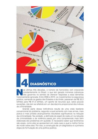4

N

DIAGNÓSTICO

as últimas três décadas, o número de homicídios vem crescendo
constantemente no Brasil, o que tem gerado inúmeras cobranças
dos governos no sentido de oferecer respostas a essa demanda
historicamente ignorada. Entre 2006 e 2012, os investimentos na segurança
pública, somando os gastos dos Estados e da União, passaram de R$ 35,2
bilhões para R$ 51,5 bilhões, um aporte de recursos que, salvo poucas
exceções, não tem se refletido em um decréscimo proporcional dos índices
de criminalidade.
	
Grande parte dessa ineficiência resulta de uma visão bastante
convencional do problema, segundo a qual somente com mais armas, mais
polícia e mais prisões alcançaríamos resultados significativos na redução
da criminalidade. Na verdade, a definição do papel de cada um na redução
da criminalidade e da violência passa por uma compreensão mais bem
elaborada dos problemas em questão. É necessário saber que fenômenos
são esses, como eles se apresentam em cada caso e qual a melhor forma
de incidir sobre eles. Por isso, a construção de um diagnóstico é a primeira
etapa da formulação de uma política pública.

 