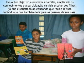 Um outro objetivo é envolver a família, ampliando os
conhecimentos e a participação na vida escolar dos filhos,
    já que é solicitado ao educando que faça a leitura
individual e que também leia para as pessoas da sua casa.
 