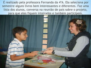 É realizado pela professora Fernanda da 4ªA. Ela seleciona por
semestre alguns livros bem interessantes e diferentes. Faz uma
 lista dos alunos, conversa na reunião de pais sobre o projeto,
     para que eles fiquem inteirados e também participem.
 
