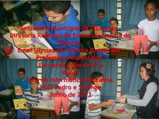 *.
    Secretaria Municipal da Educação.
Diretoria Regional de Ensino de Capela do
                 Socorro.
   Emef Ulysses da Sylveira Guimarães.
         Professora responsável.
          Fernanda Julia da 4ª A
                  Apoio
      Sala de Informática Educativa
           POIE Pedro e Solange
              Junho de 2012
 
