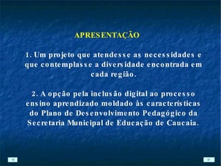 APRESENTAÇÃO 1. Um projeto que atendesse as necessidades e que contemplasse a diversidade encontrada em cada região. 2. A opção pela inclusão digital ao processo ensino aprendizado moldado às características do Plano de Desenvolvimento Pedagógico da Secretaria Municipal de Educação de Caucaia.   