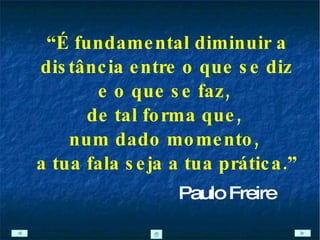 “ É fundamental diminuir a distância entre o que se diz e o que se faz,  de tal forma que,  num dado momento,  a tua fala seja a tua prática.” Paulo Freire 