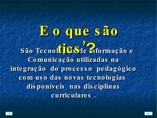 São Tecnologias de Informação e Comunicação utilizadas na integração  do processo  pedagógico com uso das novas tecnologias  disponíveis  nas disciplinas curriculares . E o que são tics’ ? 