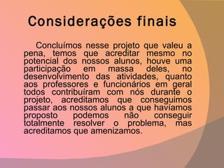 Considerações finais Concluímos nesse projeto que valeu a pena, temos que acreditar mesmo no potencial dos nossos alunos, houve uma participação em massa deles, no desenvolvimento das atividades, quanto aos professores e funcionários em geral todos contribuíram com nós durante o projeto, acreditamos que conseguimos passar aos nossos alunos a que havíamos proposto podemos não conseguir totalmente resolver o problema, mas acreditamos que amenizamos.  