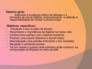 Objetivo geral: Estimular a mudança prática de atitudes e a formação de novos hábitos, proporcionando  a reflexão à responsabilidade de manter a escola limpa.   Objetivos  específicos:   Visualizar o lixo no pátio da escola; Reconhecer a importância da higiene na nossa vida; Confeccionar palhaço com material reciclável; Produzir uma poesia referente a escola limpa; Dramatização uma paródia enfocando o lixo reciclado; Respeitar o ambiente escolar; Ter em mente o quanto cada indivíduo pode contribuir na conservação da limpeza no meio escolar.  