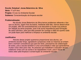 Escola: Estadual  Jonas Belarmino da  Silva Série:  1º a 9º Ano Projeto:  O Lixo no Ambiente Escolar  Subtema:  Conscientização da limpeza escolar   Problematização: Na escola Jonas Belarmino da Silva temos problemas referente o lixo que os alunos  jogam fora da lixeira, mediante este fato, iremos desenvolver um projeto, afim de conscientizá-los a se educarem e mudar sua postura em relação ao tema proposto, pois é de suma importância para formação de cada indivíduo, para que eles possam ter consigo a idéia do quanto cada um pode fazer para melhorar a limpeza no ambiente escolar.   Justificativa  Através desse projeto queremos proporcionar aos alunos, um ambiente escolar limpo, agradável e prazeroso onde os mesmos se sintam bem e tenham consciência que para ter êxito, precisamos da colaboração de todos, pois a escola também é uma comunidade é nela que aprendemos muitas coisa úteis para vida. As pessoas que trabalham e estudam devem colaborar umas com as outras e se respeitarem muito, pois é dever de todos zelar pela limpeza e conservação do ambiente escolar.   