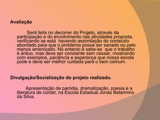 Avaliação   Será feita no decorrer do Projeto, através da participação e do envolvimento nas atividades proposta, verificando se está  havendo assimilação do conteúdo abordado para que o problema possa ser sanado ou pelo menos amenizado. No entanto é sabe-se  que o trabalho é árduo, mas deve ser constante sem cessar, mostrando com exemplos, paciência e esperança que nossa escola pode e deve ser melhor cuidada para o bem comum.    Divulgação/Socialização do projeto realizado. Apresentação de paródia, dramatização, poesia e a literatura de cordel, na Escola Estadual Jonas Belarmino da Silva. 
