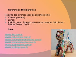 Referências Bibliográficas Registro dos diversos tipos de suportes como: Vídeos (youtube) Livros: RAFFA, Ivete. Fazendo arte com os mestres. São Paulo: Editora Escola , 2007. Sites: WWW.lixo.com.br WWW.naturalimpo.com.br WWW.porumplanetamaislimo.com.br WWW.portalsofrancisco.com.br WWW.suapesquisa.com.br WWW.ecoblogs.com.br 