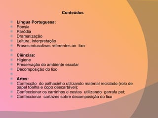 Conteúdos   Língua Portuguesa: Poesia Paródia Dramatização Leitura, interpretação Frases educativas referentes ao  lixo   Ciências: Higiene Preservação do ambiente escolar Decomposição do lixo   Artes: Confecção  do palhacinho utilizando material reciclado (rolo de papel toalha e copo descartável); Confeccionar os carrinhos e cestas  utilizando  garrafa pet; Confeccionar  cartazes sobre decomposição do lixo . 