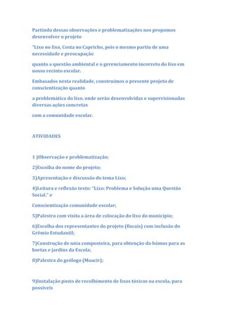 Partindo dessas observações e problematizações nos propomos
desenvolver o projeto

“Lixo no lixo, Costa no Capricho, pois o mesmo partiu de uma
necessidade e preocupação

quanto a questão ambiental e o gerenciamento incorreto do lixo em
nosso recinto escolar.

Embasados nesta realidade, construímos o presente projeto de
conscientização quanto

a problemática do lixo, onde serão desenvolvidas e supervisionadas
diversas ações concretas

com a comunidade escolar.



ATIVIDADES



1 )Observação e problematização;

2)Escolha do nome do projeto;

3)Apresentação e discussão do tema Lixo;

4)Leitura e reflexão texto: “Lixo: Problema e Solução uma Questão
Social.” e

Conscientização comunidade escolar;

5)Palestra com visita a área de colocação do lixo do município;

6)Escolha dos representantes do projeto (fiscais) com inclusão do
Grêmio Estudantil;

7)Construção de unia composteira, para obtenção do hómus para as
hortas e jardins da Escola;

8)Palestra do geólogo (Moacir);



9)Instalação posto de recolhimento de lixos tóxicos na escola, para
possíveis
 