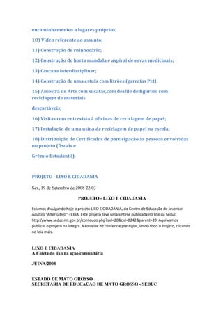 encaminhamentos a lugares próprios;

1O) Vídeo referente ao assunto;

11) Construção de rninhocário;

12) Construção de horta mandala e aspirai de ervas medicinais;

13) Gincana interdisciplinar;

14) Construção de uma estufa com litrões (garrafas Pet);

15) Amostra de Arte com sucatas,com desfile de figurino com
reciclagem de materiais

descartáveis;

16) Visitas com entrevista à oficinas de reciclagem de papel;

17) Instalação de uma usina de reciclagem de papel na escola;

18) Distribuição de Certificados de participação às pessoas envolvidas
no projeto (fiscais e

Grêmio Estudantil).



PROJETO - LIXO E CIDADANIA

Sex, 19 de Setembro de 2008 22:03

                            PROJETO - LIXO E CIDADANIA

Estamos divulgando hoje o projeto LIXO E CIDADANIA, do Centro de Educação de Jovens e
Adultos "Alternativo" - CEJA. Este projeto teve uma síntese publicada no site da Seduc
http://www.seduc.mt.gov.br/conteudo.php?sid=20&cid=8242&parent=20. Aqui vamos
publicar o projeto na íntegra. Não deixe de conferir e prestigiar, lendo todo o Projeto, clicando
no leia mais.


LIXO E CIDADANIA
A Coleta do lixo na ação comunitária

JUINA/2008


ESTADO DE MATO GROSSO
SECRETÁRIA DE EDUCAÇÃO DE MATO GROSSO - SEDUC
 