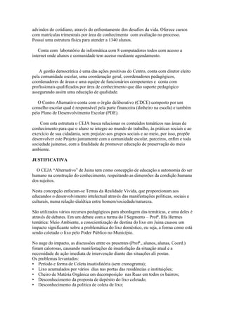 advindos do cotidiano, através do enfrentamento dos desafios da vida. Oferece cursos
com matrículas trimestrais por área de conhecimento com avaliação no processo.
Possui uma estrutura física para atender a 1340 alunos.

   Conta com laboratório de informática com 8 computadores todos com acesso a
internet onde alunos e comunidade tem acesso mediante agendamento.


    A gestão democrática é uma das ações positivas do Centro, conta com diretor eleito
pela comunidade escolar, uma coordenação geral, coordenadores pedagógicos,
coordenadores de áreas e uma equipe de funcionários competentes e conta com
profissionais qualificados por área de conhecimento que dão suporte pedagógico
assegurando assim uma educação de qualidade.

   O Centro Alternativo conta com o órgão deliberativo (CDCE) composto por um
conselho escolar qual é responsável pela parte financeira (dinheiro na escola) e também
pelo Plano de Desenvolvimento Escolar (PDE).

    Com esta estrutura o CEJA busca relacionar os conteúdos temáticos nas áreas de
conhecimento para que o aluno se integre ao mundo do trabalho, às práticas sociais e ao
exercício de sua cidadania, sem prejuízo aos grupos sociais e ao meio, por isso, propõe
desenvolver este Projeto juntamente com a comunidade escolar, parceiros, enfim e toda
sociedade juinense, com a finalidade de promover educação de preservação do meio
ambiente.

JUSTIFICATIVA

  O CEJA “Alternativo” de Juina tem como concepção de educação a autonomia do ser
humano na construção do conhecimento, respeitando as dimensões da condição humana
dos sujeitos.

Nesta concepção enfocam-se Temas da Realidade Vivida, que proporcionam aos
educandos o desenvolvimento intelectual através das manifestações políticas, sociais e
culturais, numa relação dialética entre homem/sociedade/natureza.

São utilizados vários recursos pedagógicos para abordagem das temáticas, e uma deles é
através de debates. Em um debate com a turma do I Segmento – Profª. Ilfa Hermes
temática: Meio Ambiente, a conscientização do destina do lixo em Juina causou um
impacto significante sobre a problemática do lixo doméstico, ou seja, a forma como está
sendo coletado o lixo pelo Poder Público no Município.

No auge do impacto, as discussões entre os presentes (Profª., alunos, alunas, Coord.)
foram calorosas, causando manifestações de insatisfação da situação atual e a
necessidade de ação imediata de intervenção diante das situações ali postas.
Os problemas levantados:
• Período e forma de Coleta insatisfatória (sem cronograma);
• Lixo acumulados por vários dias nas portas das residências e instituições;
• Cheiro de Matéria Orgânica em decomposição nas Ruas em todos os bairros;
• Desconhecimento da proposta de depósito do lixo coletado;
• Desconhecimento da política de coleta de lixo;
 