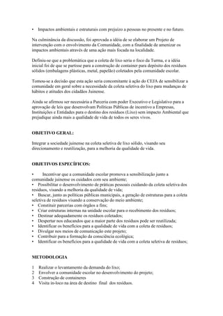 •   Impactos ambientais e estruturais com prejuízo a pessoas no presente e no futuro.

Na culminância da discussão, foi aprovada a idéia de se elaborar um Projeto de
intervenção com o envolvimento da Comunidade, com a finalidade de amenizar os
impactos ambientais através de uma ação mais focada na localidade.

Definiu-se que a problemática que a coleta de lixo seria o foco da Turma, e a idéia
inicial foi de que se partisse para a construção de container para depósito dos resíduos
sólidos (embalagens plásticas, metal, papelão) coletados pela comunidade escolar.

Tomou-se a decisão que esta ação seria concomitante à ação do CEJA de sensibilizar a
comunidade em geral sobre a necessidade da coleta seletiva do lixo para mudanças de
hábitos e atitudes dos cidadãos Juinense.

Ainda se afirmou ser necessária a Parceria com poder Executivo e Legislativo para a
aprovação de leis que desenvolvam Políticas Públicas de incentivo a Empresas,
Instituições e Entidades para o destino dos resíduos (Lixo) sem impacto Ambiental que
prejudique ainda mais a qualidade de vida de todos os seres vivos.


OBJETIVO GERAL:

Integrar a sociedade juinense na coleta seletiva de lixo sólido, visando seu
direcionamento e reutilização, para a melhoria da qualidade de vida.


OBJETIVOS ESPECÍFICOS:

•      Incentivar que a comunidade escolar promova a sensibilização junto a
comunidade juinense os cuidados com seu ambiente;
• Possibilitar o desenvolvimento de práticas pessoais cuidando da coleta seletiva dos
resíduos, visando a melhoria da qualidade de vida;
• Buscar, junto as políticas públicas municipais, a geração de estruturas para a coleta
seletiva de resíduos visando a conservação do meio ambiente;
• Constituir parcerias com órgãos a fins;
• Criar estruturas internas na unidade escolar para o recebimento dos resíduos;
• Destinar adequadamente os resíduos coletados;
• Despertar nos educandos que a maior parte dos resíduos pode ser reutilizada;
• Identificar os benefícios para a qualidade de vida com a coleta de resíduos;
• Divulgar nos meios de comunicação este projeto;
• Contribuir para a formação da consciência ecológica;
• Identificar os benefícios para a qualidade de vida com a coleta seletiva de resíduos;


METODOLOGIA

1   Realizar o levantamento da demanda do lixo;
2   Envolver a comunidade escolar no desenvolvimento do projeto;
3   Construção de containeres
4   Visita in-loco na área de destino final dos resíduos.
 
