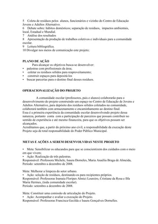 5 Coleta de resíduos pelos alunos, funcionários e vizinho do Centro de Educação
Jovens e Adultos Alternativo.
6 Debate sobre: hábitos domésticos; separação de resíduos, impactos ambientais,
local, Estadual e Mundial.
7 Análise dos resultados
8 Apresentação da produção de trabalhos coletivos e individuais para a comunidade
escolar.
9 Leitura bibliográfica.
10 Divulgar nos meios de comunicação este projeto;


PLANO DE AÇÃO
      Para alcançar os objetivos busca-se desenvolver:
• palestras com profissionais da área;
• coletar os resíduos sólidos para reaproveitamento;
• construir espaços para depositá-los
• buscar parcerias para o destino final desses resíduos.


OPERACIONALIZAÇÃO DO PROJETO

           A comunidade escolar (professores, pais e alunos) colaborarão para o
desenvolvimento do projeto construindo um espaço no Centro de Educação de Jovens e
Adultos Alternativo, para depósito dos resíduos sólidos coletados na comunidade,
colaborará também com armazenamento e encaminhamento ao destino final.
Essa é a primeira experiência da comunidade escolar desenvolvendo projeto dessa
natureza, portanto conta com a participação de parceiros que possam contribuir no
sentido de experiência e até mesmo financeira, para que os objetivos possam ser
alcançados.
Acreditamos que, a partir do próximo ano civil, a responsabilidade da execução deste
Projeto seja de total responsabilidade do Poder Público Municipal.


METAS E AÇÕES A SEREM DESENVOLVIDAS NESTE PROJETO

• Meta: Sensibilizar os educandos para que se conscientizem dos cuidados com o meio
em que vivem;
• Ação: Realização de três palestras.
Responsável: Professora Michele, Isaura Dorneles, Maria Anaélia Braga de Almeida,
Período: setembro a dezembro de 2008.

Meta: Melhorar a limpeza do setor urbano.
• Ação: seleção de resíduos, destinando-os para recipientes próprios.
Responsável: Professoras Iramaia Floripes Almici Loureiro, Cristiane da Rosa e Ilfa
Maria Hermes, (toda comunidade escolar).
Período: setembro a dezembro de 2008.

Meta: Constituir uma comissão de articulação do Projeto.
• Ação: Acompanhar e avaliar a execução do Projeto.
Responsável: Professoras Francisca Gecilda e Isaura Gonçalves Dornelles.
 