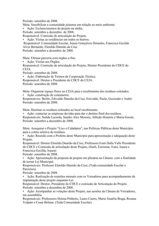 Período: setembro de 2008.
Meta: Sensibilizar a comunidade juinense em relação ao meio ambiente.
• Ação: Esclarecimentos do projeto na mídia.
Período: setembro a dezembro de 2008.
Responsável: Comissão de articulação do Projeto.
• Ação: Visitas as residências em todos os bairros.
 Responsável: Comunidade Escolar, Isaura Gonçalves Dorneles, Francisca Gecilda
Alves Bernardo, Elenildo Damião da Cruz.
Período: setembro a dezembro de 2008.

Meta: Efetuar parceria com órgãos a fins.
• Ação: Visitas aos Órgãos.
Responsável: Comissão de articulação do Projeto, Diretor Presidente do CDCE do
CEJA.
Período: setembro de 2008.
• Ação: Elaboração de Termos de Cooperação Técnica.
Responsável: Diretor e Presidente do CDCE do CEJA.
Período: setembro de 2008.

Meta: Organizar espaço físico no CEJA para o recebimento dos resíduos coletados.
• Ação: construção de containeres.
Responsáveis: Berlin, Edivaldo Damião da Cruz, Enivaldo, Paulo, Gecieudo e André.
Período: setembro de 2008.

Meta: Destinar os resíduos coletados ao local recebimento.
• Ação: contactar as empresas devidas para dar o destino final dos resíduos.
Responsáveis: Nailde Lacerda, Sandro Alex Moreira, Alfredo Honório e Maria Gorete.
Período: setembro a dezembro de 2008.

Meta: Assegurar o Projeto “Lixo e Cidadania”, nas Políticas Públicas deste Município
para a coleta seletiva de resíduos.
• Ação: Reunião com o Prefeito deste Município para apresentação e adequação deste
Projeto.
Responsável: Diretor Elenildo Damião da Cruz, Professora Ivani Dalla Valle Presidente
do CDCE e Comissão de articulação deste Projeto, (Sueli, Eurismar, Ivani, Isaura e
Francisca Gecilda, Isaura)
Período: setembro de 2008.
• Ação: Apresentação da proposta de projeto em plenária na Câmara com a finalidade
de tornar Lei Municipal.
Responsáveis: Professor Elenildo Damião da Cruz, (Toda comunidade Escolar e
Parceiros).
Período: setembro de 2008.
• Ação: Realização de reuniões mensais com os Vereadores para acompanhamento da
implantação deste projeto enquanto Lei.
Responsável: Diretor, Presidente do CDCE e comissão de Articulação do Projeto.
Período: setembro a dezembro de 2008.
• Ação: Acompanhar as votações deste Projeto, nas sessões da Câmara de Vereadores,
em assembléia.
Responsáveis: Professores Helena Pinheiro, Lauro Castro, Maria Anaélia Braga, Rosana
Volpato e Cesar Belmar, (Toda Comunidade Escolar).
 
