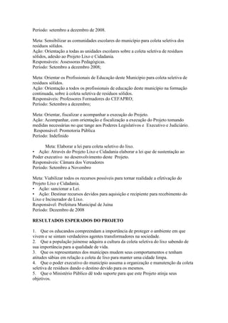 Período: setembro a dezembro de 2008.

Meta: Sensibilizar as comunidades escolares do município para coleta seletiva dos
resíduos sólidos.
Ação: Orientação a todas as unidades escolares sobre a coleta seletiva de resíduos
sólidos, adesão ao Projeto Lixo e Cidadania.
Responsáveis: Assessoras Pedagógicas.
Período: Setembro a dezembro 2008;

Meta: Orientar os Profissionais de Educação deste Município para coleta seletiva de
resíduos sólidos.
Ação: Orientação a todos os profissionais de educação deste município na formação
continuada, sobre à coleta seletiva de resíduos sólidos.
Responsáveis: Professores Formadores do CEFAPRO;
Período: Setembro a dezembro;

Meta: Orientar, fiscalizar e acompanhar a execução do Projeto.
Ação: Acompanhar, com orientação e fiscalização a execução do Projeto tomando
medidas necessárias no que tange aos Poderes Legislativos e Executivo e Judiciário.
Responsável: Promotoria Pública
Período: Indefinido

      Meta: Elaborar a lei para coleta seletivo do lixo.
• Ação: Através do Projeto Lixo e Cidadania elaborar a lei que de sustentação ao
Poder executivo no desenvolvimento deste Projeto.
Responsáveis: Câmara dos Vereadores
Período: Setembro a Novembro

Meta: Viabilizar todos os recursos possíveis para tornar realidade a efetivação do
Projeto Lixo e Cidadania.
• Ação: sancionar a Lei.
• Ação: Destinar recursos devidos para aquisição e recipiente para recebimento do
Lixo e Incinerador de Lixo.
Responsável: Prefeitura Municipal de Juína
Período: Dezembro de 2008

RESULTADOS ESPERADOS DO PROJETO

1. Que os educandos compreendam a importância de proteger o ambiente em que
vivem e se sintam verdadeiros agentes transformadores na sociedade.
2. Que a população juinense adquira a cultura da coleta seletiva do lixo sabendo de
sua importância para a qualidade de vida.
3. Que os representantes dos munícipes mudem seus comportamentos e tenham
atitudes sábias em relação a coleta de lixo para manter uma cidade limpa.
4. Que o poder executivo do município assuma a organização e manutenção da coleta
seletiva de resíduos dando o destino devido para os mesmos.
5. Que o Ministério Público dê todo suporte para que este Projeto atinja seus
objetivos.
 