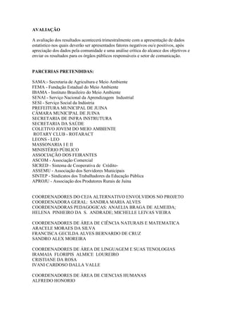 AVALIAÇÃO

A avaliação dos resultados acontecerá trimestralmente com a apresentação de dados
estatístico nos quais deverão ser apresentados fatores negativos ou/e positivos, após
apreciação dos dados pela comunidade e uma análise crítica do alcance dos objetivos e
enviar os resultados para os órgãos públicos responsáveis e setor de comunicação.


PARCERIAS PRETENDIDAS:

SAMA:- Secretaria de Agricultura e Meio Ambiente
FEMA - Fundação Estadual do Meio Ambiente
IBAMA - Instituto Brasileiro do Meio Ambiente
SENAI - Serviço Nacional da Aprendizagem Industrial
SESI - Serviço Social da Indústria
PREFEITURA MUNICIPAL DE JUINA
CÂMARA MUNICIPAL DE JUINA
SECRETARIA DE INFRA INSTRUTURA
SECRETARIA DA SAÚDE
COLETIVO JOVEM DO MEIO AMBIENTE
 ROTARY CLUB - ROTARACT
LEONS - LEO
MASSONARIA I E II
MINISTÉRIO PÚBLICO
ASSOCIAÇÃO DOS FEIRANTES
ASCOM - Associação Comercial
SICRED - Sistema de Cooperativa de Crédito-
ASSEMU - Associação dos Servidores Municipais
SINTEP - Sindicatos dos Trabalhadores da Educação Pública
APROJU - Associação dos Produtores Rurais de Juina


COORDENADORES DO CEJA ALTERNATIVO ENVOLVIDOS NO PROJETO
COORDENADORA GERAL: SANDRA MARIA ALVES
COORDENADORAS PEDAGOGICAS: ANAELIA BRAGA DE ALMEIDA;
HELENA PINHEIRO DA S. ANDRADE; MICHELLE LEIVAS VIEIRA

COORDENADORES DE ÁREA DE CIÊNCIA NATURAIS E MATEMATICA
ARACELE MORAES DA SILVA
FRANCISCA GECILDA ALVES BERNARDO DE CRUZ
SANDRO ALEX MOREIRA

COORDENADORES DE ÁREA DE LINGUAGEM E SUAS TENOLOGIAS
IRAMAIA FLORIPIS ALMICE LOUREIRO
CRISTIANE DA ROSA
IVANI CARDOSO DALLA VALLE

COORDENADORES DE ÁREA DE CIENCIAS HUMANAS
ALFREDO HONORIO
 