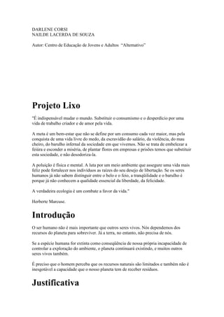 DARLENE CORSI
NAILDE LACERDA DE SOUZA

Autor: Centro de Educação de Jovens e Adultos “Alternativo”




Projeto Lixo
"É indispensável mudar o mundo. Substituir o consumismo e o desperdício por uma
vida de trabalho criador e de amor pela vida.

A meta é um bem-estar que não se define por um consumo cada vez maior, mas pela
conquista de uma vida livre do medo, da escravidão do salário, da violência, do mau
cheiro, do barulho infernal da sociedade em que vivemos. Não se trata de embelezar a
feiúra e esconder a miséria, de plantar flores em empresas e prisões temos que substituir
esta sociedade, e não desodoriza-la.

A poluição é física e mental. A luta por um meio ambiente que assegure uma vida mais
feliz pode fortalecer nos indivíduos as raízes do seu desejo de libertação. Se os seres
humanos já não sabem distinguir entre o belo e o feio, a tranqüilidade e o barulho é
porque já não conhecem a qualidade essencial da liberdade, da felicidade.

A verdadeira ecologia é um combate a favor da vida."

Herberte Marcuse.


Introdução
O ser humano não é mais importante que outros seres vivos. Nós dependemos dos
recursos do planeta para sobreviver. Já a terra, no entanto, não precisa de nós.

Se a espécie humana for extinta como conseqüência de nossa própria incapacidade de
controlar a exploração do ambiente, o planeta continuará existindo, e muitos outros
seres vivos também.

É preciso que o homem perceba que os recursos naturais são limitados e também não é
inesgotável a capacidade que o nosso planeta tem de receber resíduos.


Justificativa
 