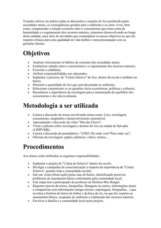 Visando colocar em prática todas as discussões a respeito do lixo produzido pelas
sociedades atuais, as conseqüências geradas para o ambiente e os seres vivos, bem
como, compreender a relação existente enter o consumismo que toma conta da
humanidade e o esgotamento dos recursos naturais, estaremos desenvolvendo ao longo
desta unidade, uma série de atividades que contemplem os nossos objetivos no que diz
respeito à busca para uma qualidade de vida melhor e uma preocupação com as
gerações futuras.


Objetivos
       Analisar criticamente os hábitos de consumo das sociedades atuais;
       Estabelecer relação entre o consumismo e o esgotamento dos recursos naturais;
       Exercitar a cidadania;
       Atribuir responsabilidades aos educandos;
       Implantar o processo de "Coleta Seletiva" de lixo, dentro da escola e também no
       bairro;
       Diminuir a quantidade de lixo que será descartada no ambiente;
       Relacionar consumismo co as questões sócio-econômicas, políticas e culturais;
       Reconhecer a importância da reciclagem para a manutenção do equilíbrio dos
       ecossistemas e da vida no planeta.


Metodologia a ser utilizada
       Leitura e discussão de textos envolvendo temas como: Lixo, reciclagem,
       consumismo, desperdíio e desenvolvimento sustentável;
       Apresentação e discussão do vídeo "Ilha das Flores";
       Visita e palestra sobre reciclagem e destino do lixo na cidade de Salvador
       (LIMPURB);
       Leitura e discussão do paradidático: "LIXO: De onde vem? Para onde vai?;
       Oficinas de reciclagem: papéis, plásticos, vidros, metais,...


Procedimentos
Aos alunos serão atribuídas as seguintes responsabilidades:

       Implantar o projeto de "Coleta de Seletiva" dentro da escola;
       Divulgar a campanha de conscientização a respeito da importância da "Coleta
       Seletiva", perante toda a comunidade escolar;
       Sair em visita (observação) pelas ruas do bairro, identificando possíveis
       problemas de saneamento básico enfrentados pela comunidade local;
       Esta etapa terá a participação do professor de História Max Rangel.
       Registrar através de textos, fotografias, filmagens ou outros, informações atuais
       e compará-las com informações antigas (textos, reportagens, fotografias,...) que
       revelem a história do bairro do Imbuí e da boca do rio, no que diz respeito ao
       saneamento básico, ocupação do ambiente e exploração dos recursos naturais;
       Envolver a família e a comunidade local neste projeto;
 