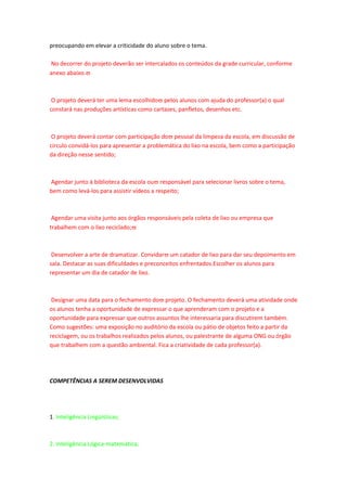 preocupando em elevar a criticidade do aluno sobre o tema.

No decorrer do projeto deverão ser intercalados os conteúdos da grade curricular, conforme
anexo abaixo.



 O projeto deverá ter uma lema escolhido pelos alunos com ajuda do professor(a) o qual
constará nas produções artísticas como cartazes, panfletos, desenhos etc.



 O projeto deverá contar com participação do pessoal da limpeza da escola, em discussão de
circulo convidá-los para apresentar a problemática do lixo na escola, bem como a participação
da direção nesse sentido;



Agendar junto à biblioteca da escola ou responsável para selecionar livros sobre o tema,
bem como levá-los para assistir vídeos a respeito;



 Agendar uma visita junto aos órgãos responsáveis pela coleta de lixo ou empresa que
trabalhem com o lixo reciclado;



 Desenvolver a arte de dramatizar. Convidar um catador de lixo para dar seu depoimento em
sala. Destacar as suas dificuldades e preconceitos enfrentados.Escolher os alunos para
representar um dia de catador de lixo.



 Designar uma data para o fechamento do projeto. O fechamento deverá uma atividade onde
os alunos tenha a oportunidade de expressar o que aprenderam com o projeto e a
oportunidade para expressar que outros assuntos lhe interessaria para discutirem também.
Como sugestões: uma exposição no auditório da escola ou pátio de objetos feito a partir da
reciclagem, ou os trabalhos realizados pelos alunos, ou palestrante de alguma ONG ou órgão
que trabalhem com a questão ambiental. Fica a criatividade de cada professor(a).




COMPETÊNCIAS A SEREM DESENVOLVIDAS




1. Inteligência Lingüísticas;



2. Inteligência Lógica-matemática;
 