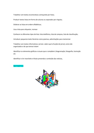 Trabalhar com textos enumerativos começando por listas;

Produzir textos listas em forma de colunas ou separados por vírgulas;

Ordenar as listas em ordem alfabéticas;

Usa a lista para etiquetar, nomear

Conhecer os diferentes tipos de lista: lista telefônica, lista de compras, lista de classificação;

Introduzir pequenos texto literários como poemas, adivinhações para memorizar

Trabalhar com textos informativos: jornais: saber qual a função do jornal, como são
organizados e de que temas tratam

Identificar os elementos gráficos e visuais que o compõem ( diagramação, fotografia, ilustração
et)

Identificar e ler manchete e títulos prevendo o conteúdo das notícias,



MATEMÁTICA
 