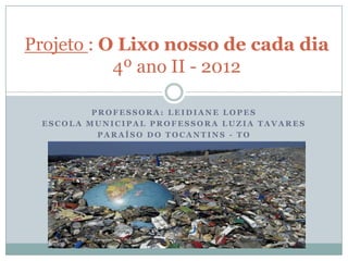 Projeto : O Lixo nosso de cada dia
           4º ano II - 2012

         PROFESSORA: LEIDIANE LOPES
 ESCOLA MUNICIPAL PROF...