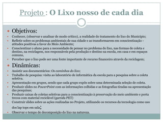 Projeto : O Lixo nosso de cada dia

 Objetivos:
   Conhecer, (observar e analisar de modo crítico), a realidade do tratamento do lixo do Município;
   Refletir sobre os problemas ambientais de sua cidade e as transformarem em conscientização -
    atitudes positivas a favor do Meio Ambiente;
   Conscientizar o aluno para a necessidade de pensar no problema do lixo, nas formas de coleta e
    destino, na reciclagem, nos responsáveis pela produção e destino na escola, em casa e em espaços
    comuns,
   Perceber que o lixo pode ser uma fonte importante de recurso financeiro através da reciclagem;

 Dinâmicas:
   Assistir aos documentários: Os caminhos do lixo;
   Trabalho de pesquisa: visita ao laboratório de informática da escola para a pesquisa sobre a coleta
    seletiva.
   Apresentação em grupos, sendo que cada grupo expôs sobre uma determinada seleção de coleta.
   Produzir slides no PowerPoint com as informações colhidas e as fotografias tiradas na apresentação
    das pesquisas;
   Produzir caixas de coletas seletivas para a conscientização à preservação do meio ambiente e porta
    trecos com material reciclável (garrafa PET)
   Construir slides sobre as ações realizadas no Projeto, utilizando os recursos da tecnologia como uso
    dos lap tops em sala;
   Observar o tempo de decomposição do lixo na natureza.
 