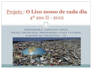 Projeto : O Lixo nosso de cada dia
           4º ano II - 2012

         PROFESSORA: LEIDIANE LOPES
 ESCOLA MUNICIPAL PROFESSORA LUZIA TAVARES
          PARAÍSO DO TOCANTINS - TO
 
