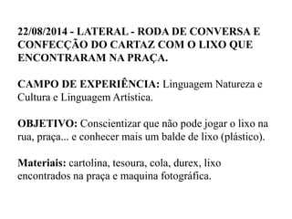22/08/2014 - LATERAL - RODA DE CONVERSA E
CONFECÇÃO DO CARTAZ COM O LIXO QUE
ENCONTRARAM NA PRAÇA.
CAMPO DE EXPERIÊNCIA: Linguagem Natureza e
Cultura e Linguagem Artística.
OBJETIVO: Conscientizar que não pode jogar o lixo na
rua, praça... e conhecer mais um balde de lixo (plástico).
Materiais: cartolina, tesoura, cola, durex, lixo
encontrados na praça e maquina fotográfica.
 