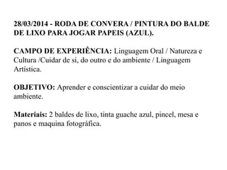 28/03/2014 - RODA DE CONVERA / PINTURA DO BALDE
DE LIXO PARA JOGAR PAPEIS (AZUL).
CAMPO DE EXPERIÊNCIA: Linguagem Oral / Natureza e
Cultura /Cuidar de si, do outro e do ambiente / Linguagem
Artística.
OBJETIVO: Aprender e conscientizar a cuidar do meio
ambiente.
Materiais: 2 baldes de lixo, tinta guache azul, pincel, mesa e
panos e maquina fotográfica.
 