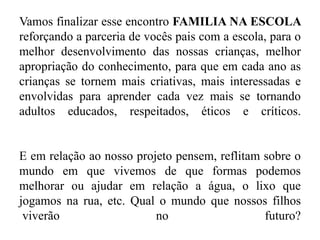 Vamos finalizar esse encontro FAMILIA NA ESCOLA
reforçando a parceria de vocês pais com a escola, para o
melhor desenvolvimento das nossas crianças, melhor
apropriação do conhecimento, para que em cada ano as
crianças se tornem mais criativas, mais interessadas e
envolvidas para aprender cada vez mais se tornando
adultos educados, respeitados, éticos e críticos.
E em relação ao nosso projeto pensem, reflitam sobre o
mundo em que vivemos de que formas podemos
melhorar ou ajudar em relação a água, o lixo que
jogamos na rua, etc. Qual o mundo que nossos filhos
viverão no futuro?
 