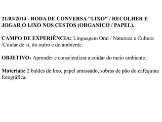 21/03/2014 - RODA DE CONVERSA "LIXO" / RECOLHER E
JOGAR O LIXO NOS CESTOS (ORGANICO / PAPEL).
CAMPO DE EXPERIÊNCIA: Linguagem Oral / Natureza e Cultura
/Cuidar de si, do outro e do ambiente.
OBJETIVO: Aprender e conscientizar a cuidar do meio ambiente.
Materiais: 2 baldes de lixo, papel amassado, sobras de pão do caféquina
fotográfica.
 